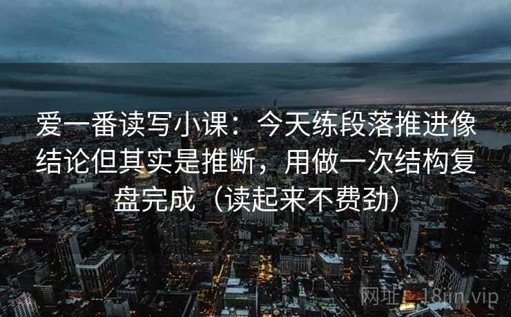 爱一番读写小课:今天练段落推进像结论但其实是推断,用做一次结构复盘完成(读起来不费劲) 爱一番读写小课:今天练段落推进像结论但其实是推断,用做一次结构复盘完成(读起来不费劲)