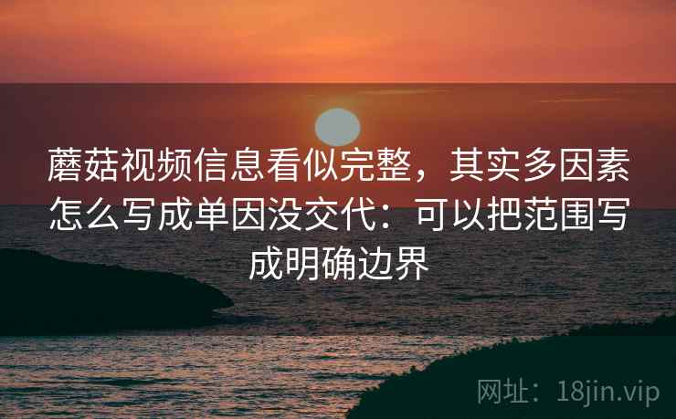 蘑菇视频信息看似完整，其实多因素怎么写成单因没交代：可以把范围写成明确边界