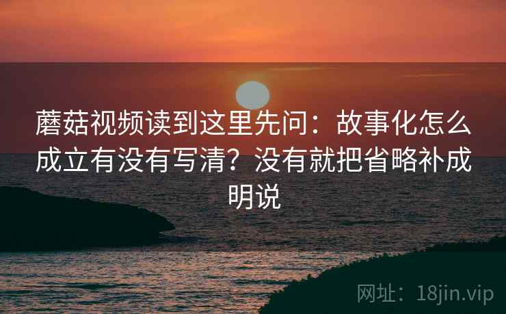 蘑菇视频读到这里先问：故事化怎么成立有没有写清？没有就把省略补成明说
