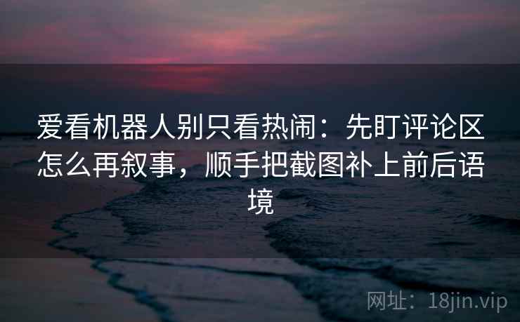 爱看机器人别只看热闹：先盯评论区怎么再叙事，顺手把截图补上前后语境