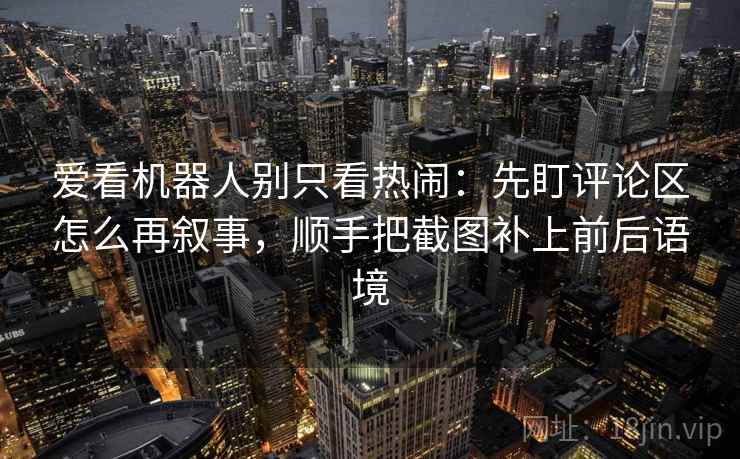 爱看机器人别只看热闹：先盯评论区怎么再叙事，顺手把截图补上前后语境