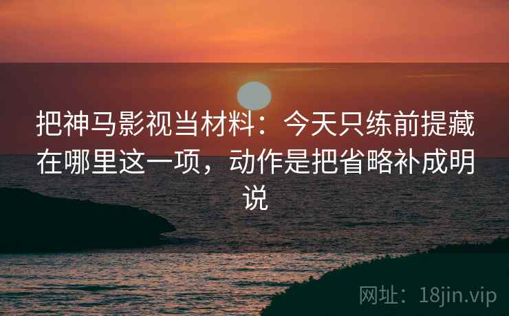 把神马影视当材料：今天只练前提藏在哪里这一项，动作是把省略补成明说