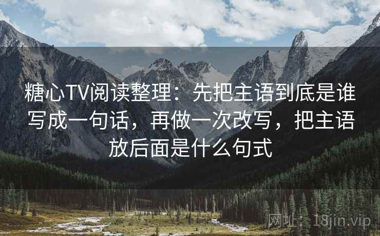 糖心TV阅读整理:先把主语到底是谁写成一句话,再做一次改写,把主语放后面是什么句式 糖心TV阅读整理:先把主语到底是谁写成一句话,再做一次改写,把主语放后面是什么句式