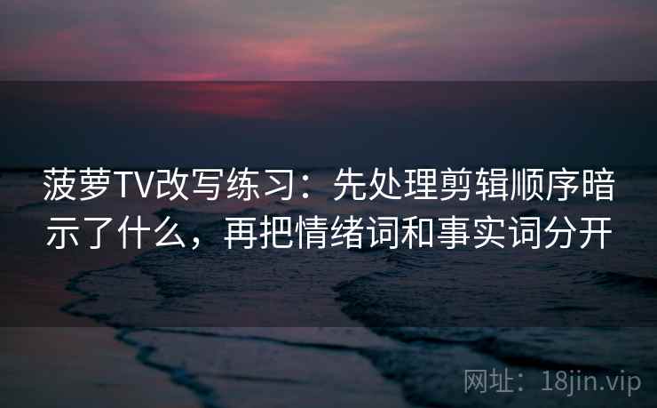 菠萝TV改写练习：先处理剪辑顺序暗示了什么，再把情绪词和事实词分开