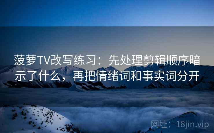 菠萝TV改写练习：先处理剪辑顺序暗示了什么，再把情绪词和事实词分开