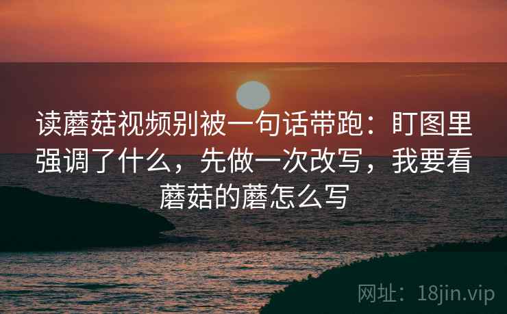 读蘑菇视频别被一句话带跑：盯图里强调了什么，先做一次改写，我要看蘑菇的蘑怎么写