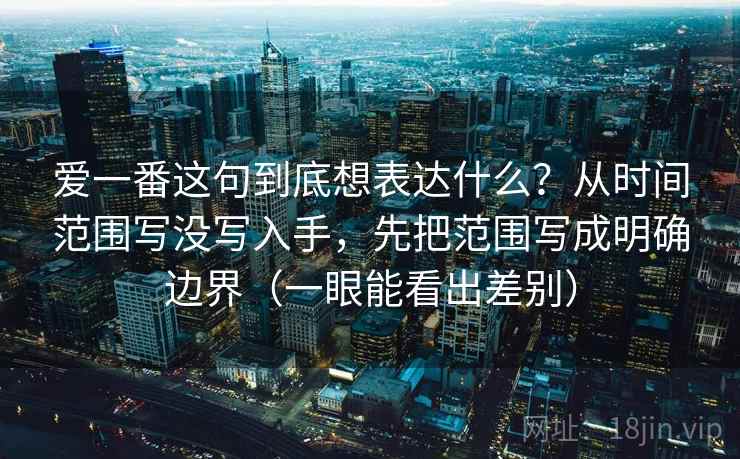 爱一番这句到底想表达什么?从时间范围写没写入手,先把范围写成明确边界(一眼能看出差别) 爱一番这句到底想表达什么?从时间范围写没写入手,先把范围写成明确边界(一眼能看出差别)