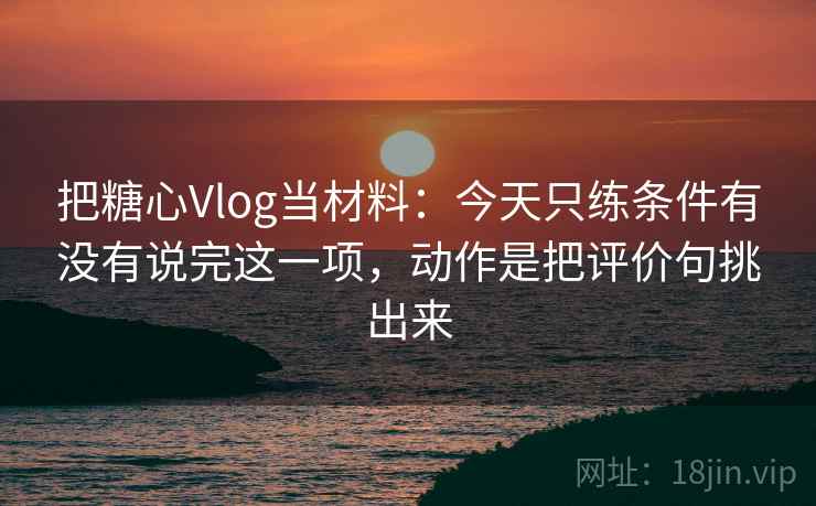 把糖心Vlog当材料：今天只练条件有没有说完这一项，动作是把评价句挑出来