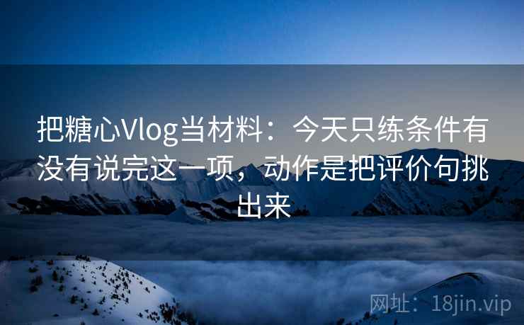 把糖心Vlog当材料：今天只练条件有没有说完这一项，动作是把评价句挑出来
