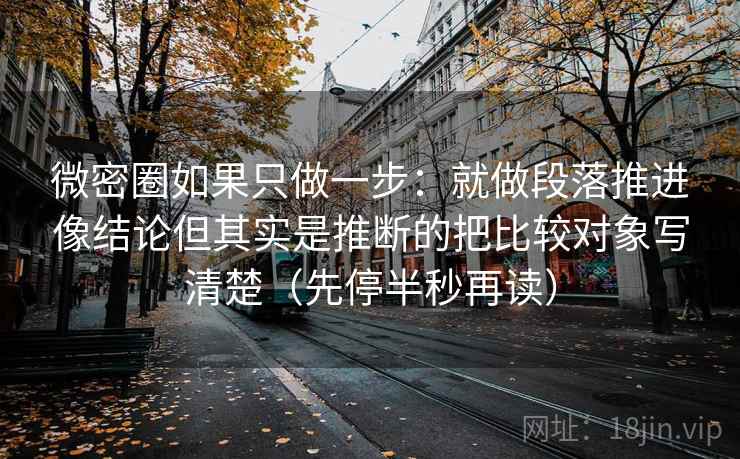 微密圈如果只做一步：就做段落推进像结论但其实是推断的把比较对象写清楚（先停半秒再读）
