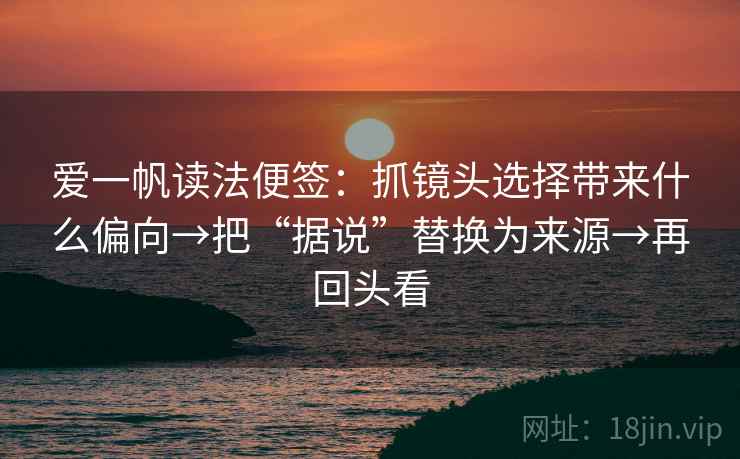 爱一帆读法便签:抓镜头选择带来什么偏向→把“据说”替换为来源→再回头看 爱一帆读法便签:抓镜头选择带来什么偏向→把“据说”替换为来源→再回头看