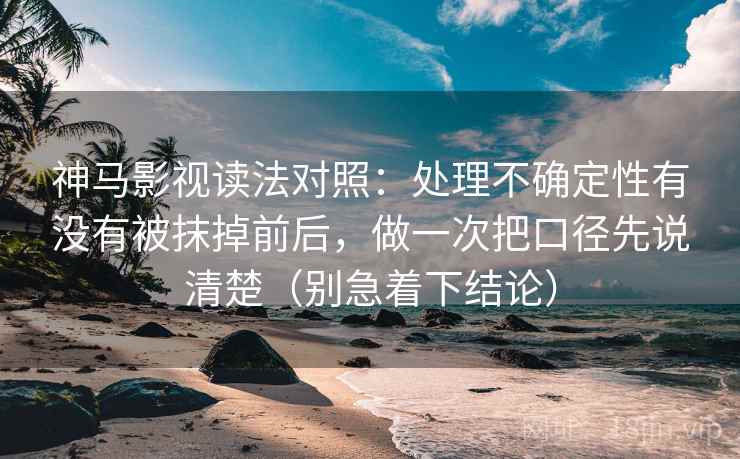 神马影视读法对照：处理不确定性有没有被抹掉前后，做一次把口径先说清楚（别急着下结论）