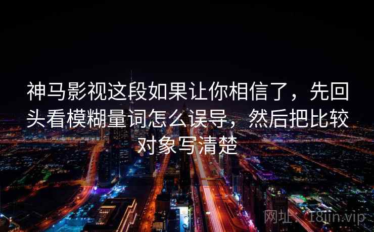 神马影视这段如果让你相信了,先回头看模糊量词怎么误导,然后把比较对象写清楚 神马影视这段如果让你相信了,先回头看模糊量词怎么误导,然后把比较对象写清楚