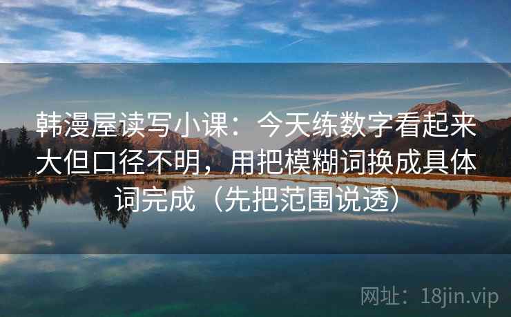 韩漫屋读写小课:今天练数字看起来大但口径不明,用把模糊词换成具体词完成(先把范围说透) 韩漫屋读写小课:今天练数字看起来大但口径不明,用把模糊词换成具体词完成(先把范围说透)