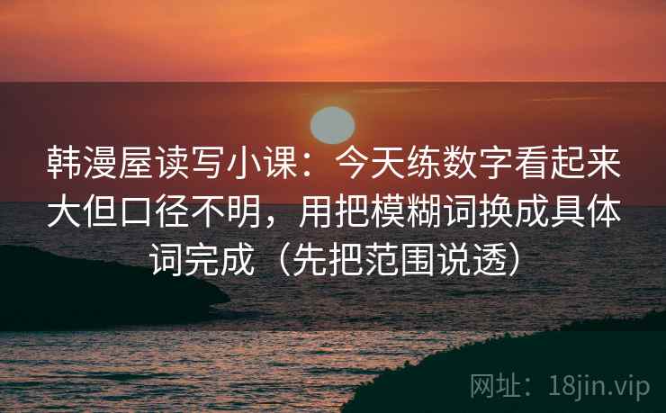 韩漫屋读写小课:今天练数字看起来大但口径不明,用把模糊词换成具体词完成(先把范围说透) 韩漫屋读写小课:今天练数字看起来大但口径不明,用把模糊词换成具体词完成(先把范围说透)