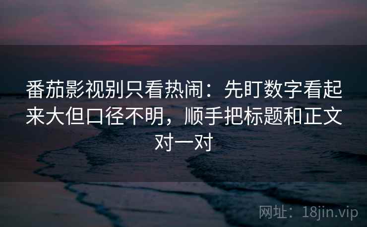 番茄影视别只看热闹：先盯数字看起来大但口径不明，顺手把标题和正文对一对