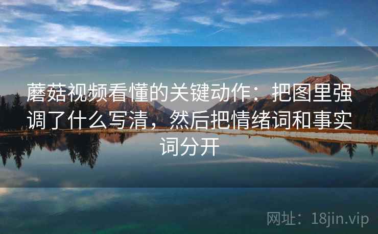 蘑菇视频看懂的关键动作:把图里强调了什么写清,然后把情绪词和事实词分开 蘑菇视频看懂的关键动作:把图里强调了什么写清,然后把情绪词和事实词分开