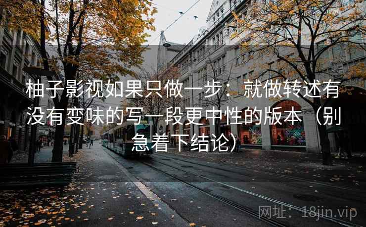 柚子影视如果只做一步:就做转述有没有变味的写一段更中性的版本(别急着下结论) 柚子影视如果只做一步:就做转述有没有变味的写一段更中性的版本(别急着下结论)