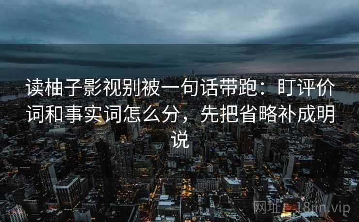 读柚子影视别被一句话带跑:盯评价词和事实词怎么分,先把省略补成明说 读柚子影视别被一句话带跑:盯评价词和事实词怎么分,先把省略补成明说