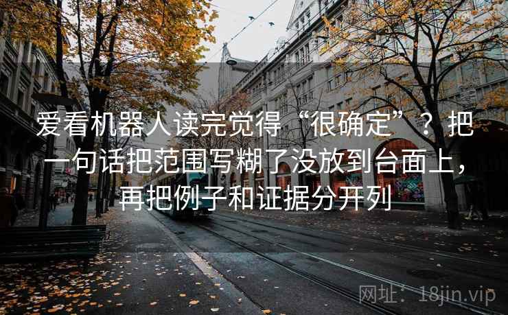 爱看机器人读完觉得“很确定”?把一句话把范围写糊了没放到台面上,再把例子和证据分开列 爱看机器人读完觉得“很确定”?把一句话把范围写糊了没放到台面上,再把例子和证据分开列