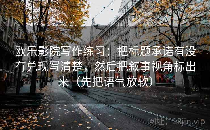 欧乐影院写作练习:把标题承诺有没有兑现写清楚,然后把叙事视角标出来(先把语气放软) 欧乐影院写作练习:把标题承诺有没有兑现写清楚,然后把叙事视角标出来(先把语气放软)