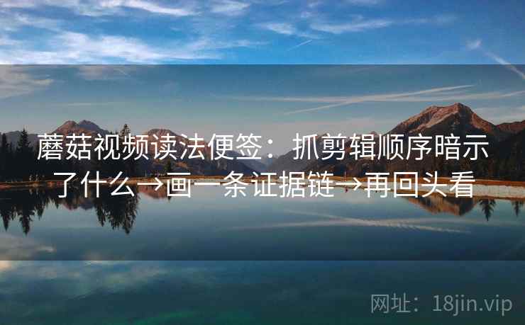 蘑菇视频读法便签：抓剪辑顺序暗示了什么→画一条证据链→再回头看
